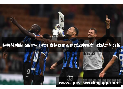 萨拉赫对阵巴西背景下意甲赛场攻防影响力深度解读与球队走势分析
