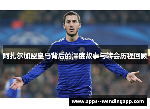 阿扎尔加盟皇马背后的深度故事与转会历程回顾