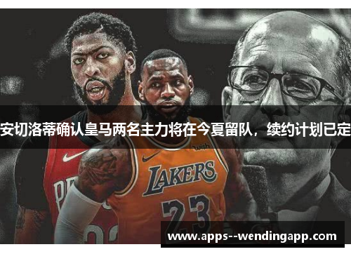 安切洛蒂确认皇马两名主力将在今夏留队，续约计划已定